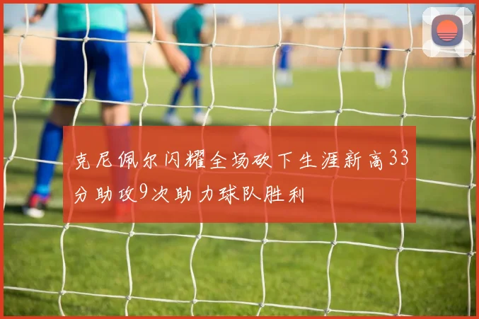 克尼佩尔闪耀全场砍下生涯新高33分助攻9次助力球队胜利