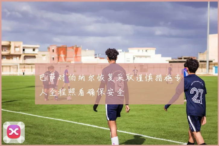 巴萨对伯纳尔恢复采取谨慎措施专人全程照看确保安全
