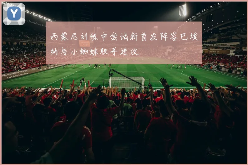 西蒙尼训练中尝试新首发阵容巴埃纳与小蜘蛛联手进攻