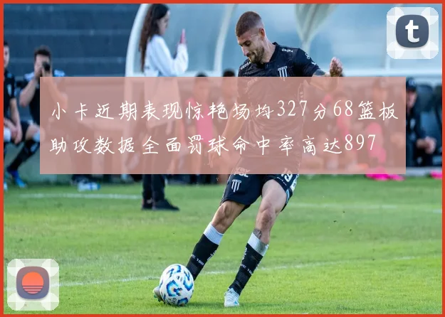 小卡近期表现惊艳场均327分68篮板助攻数据全面罚球命中率高达897