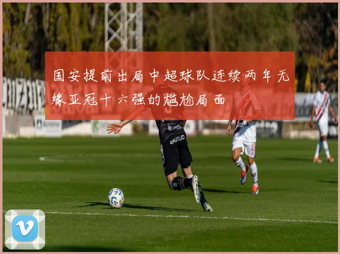 国安提前出局中超球队连续两年无缘亚冠十六强的尴尬局面