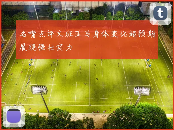 名嘴点评文班亚马身体变化超预期展现强壮实力