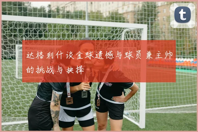 达格利什谈金球遗憾与球员兼主帅的挑战与抉择