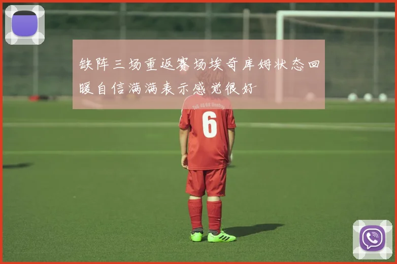 缺阵三场重返赛场埃奇库姆状态回暖自信满满表示感觉很好