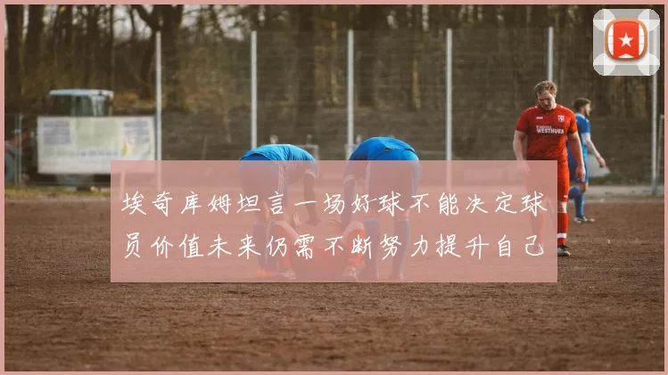 埃奇库姆坦言一场好球不能决定球员价值未来仍需不断努力提升自己