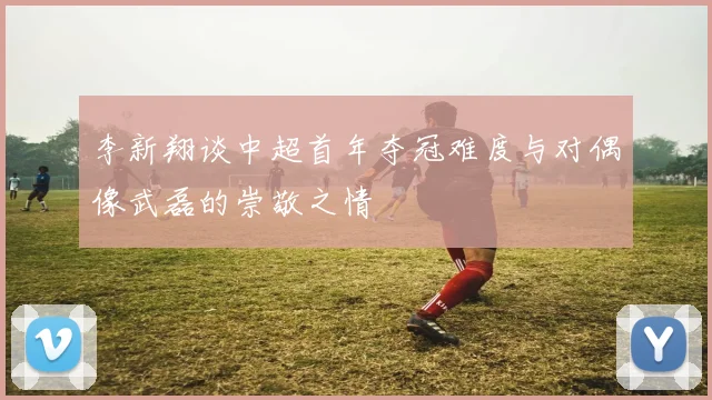 李新翔谈中超首年夺冠难度与对偶像武磊的崇敬之情