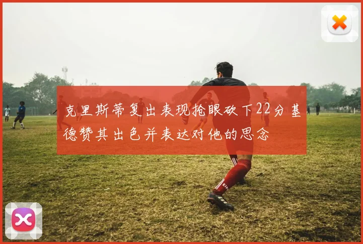 克里斯蒂复出表现抢眼砍下22分基德赞其出色并表达对他的思念