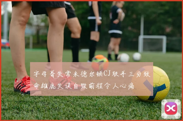 字母哥失常米德尔顿CJ联手三分致命雄鹿失误自毁前程令人心痛
