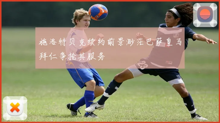 施洛特贝克续约前景渺茫巴萨皇马拜仁争抢其服务