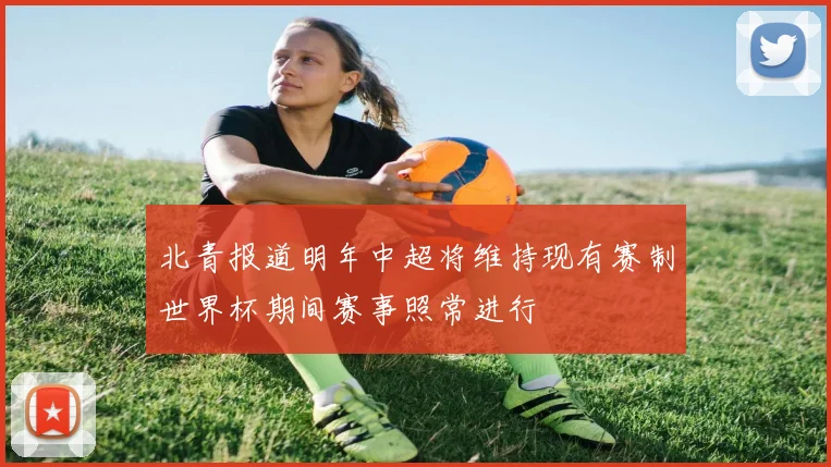 北青报道明年中超将维持现有赛制世界杯期间赛事照常进行