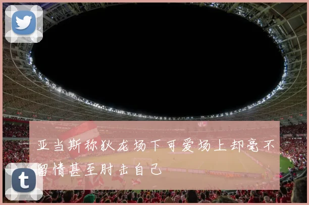 亚当斯称狄龙场下可爱场上却毫不留情甚至肘击自己