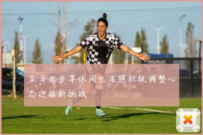 亚马尔分享休闲生活照积极调整心态迎接新挑战