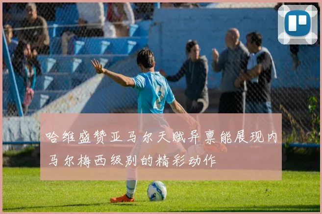 哈维盛赞亚马尔天赋异禀能展现内马尔梅西级别的精彩动作