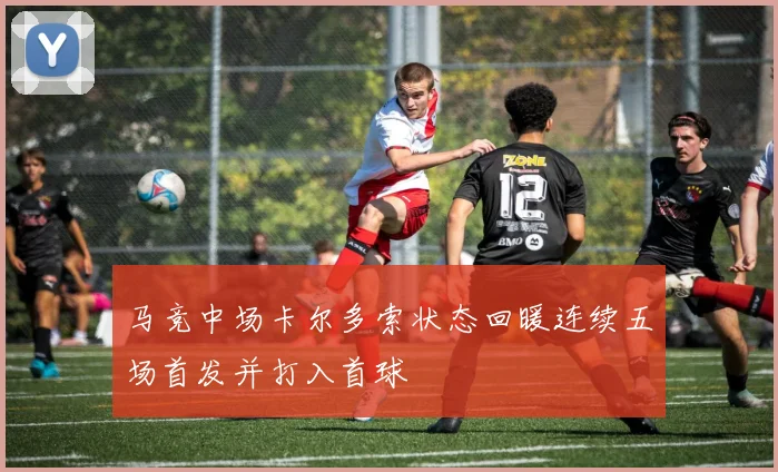 马竞中场卡尔多索状态回暖连续五场首发并打入首球