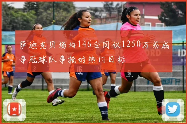萨迪克贝场均146合同仅1250万或成争冠球队争抢的热门目标