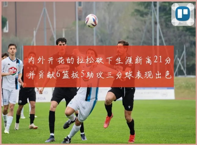 内外开花的拉松砍下生涯新高21分并贡献6篮板5助攻三分球表现出色