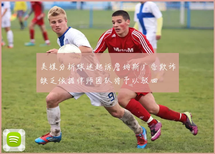 美媒分析球迷起诉詹姆斯广告欺诈缺乏依据律师团队将予以驳回