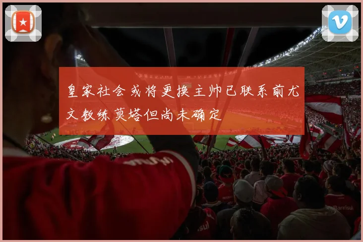 皇家社会或将更换主帅已联系前尤文教练莫塔但尚未确定