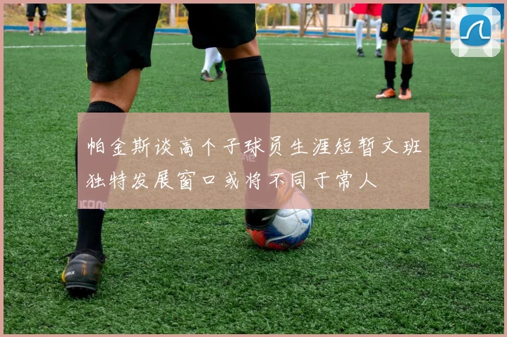 帕金斯谈高个子球员生涯短暂文班独特发展窗口或将不同于常人