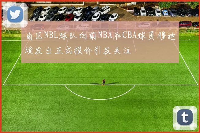 南区NBL球队向前NBA和CBA球员穆迪埃发出正式报价引发关注