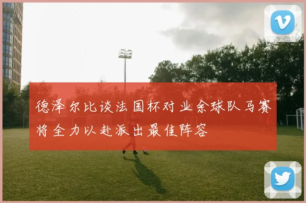 德泽尔比谈法国杯对业余球队马赛将全力以赴派出最佳阵容