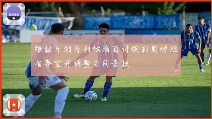 维拉计划与利物浦商讨埃利奥特租借事宜并调整合同条款