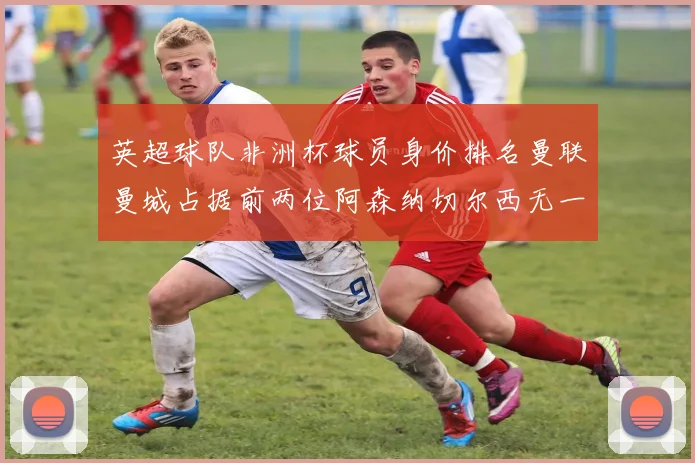 英超球队非洲杯球员身价排名曼联曼城占据前两位阿森纳切尔西无一参赛