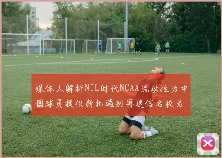 媒体人解析NIL时代NCAA流动性为中国球员提供新机遇别再迷信名校光环