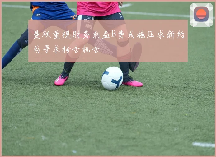 曼联重视财务利益B费或施压求新约或寻求转会机会