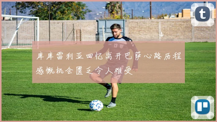 库库雷利亚回忆离开巴萨心路历程感慨机会匮乏令人难受