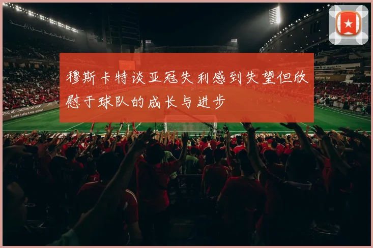 穆斯卡特谈亚冠失利感到失望但欣慰于球队的成长与进步