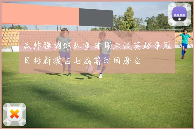 瓜帅强调球队重建期未谈英超争冠目标新援占七成需时间磨合