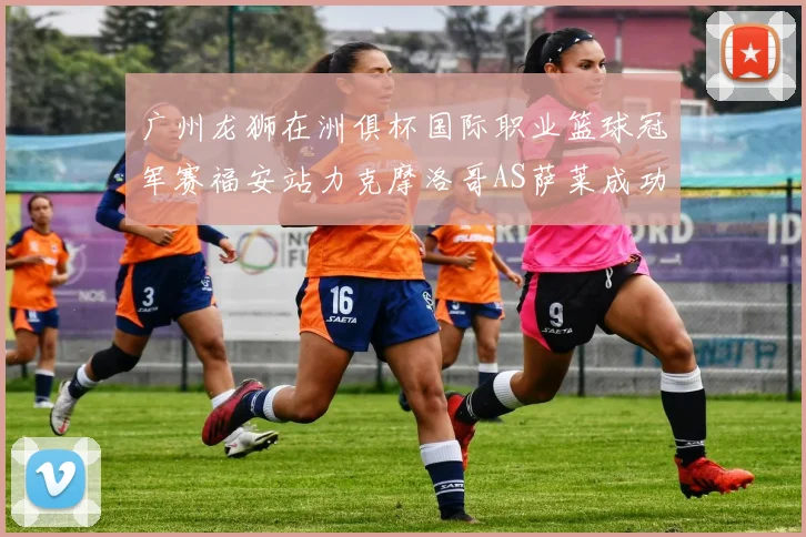 广州龙狮在洲俱杯国际职业篮球冠军赛福安站力克摩洛哥AS萨莱成功晋级