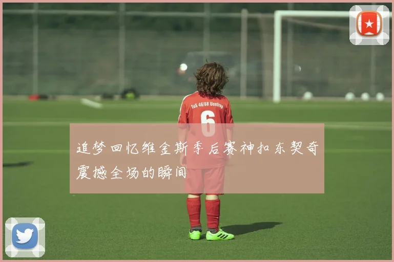 追梦回忆维金斯季后赛神扣东契奇震撼全场的瞬间