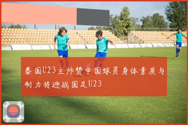 泰国U23主帅赞中国球员身体素质与耐力将迎战国足U23