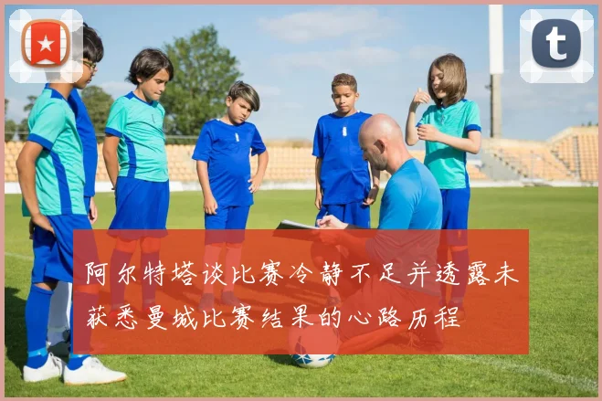 阿尔特塔谈比赛冷静不足并透露未获悉曼城比赛结果的心路历程