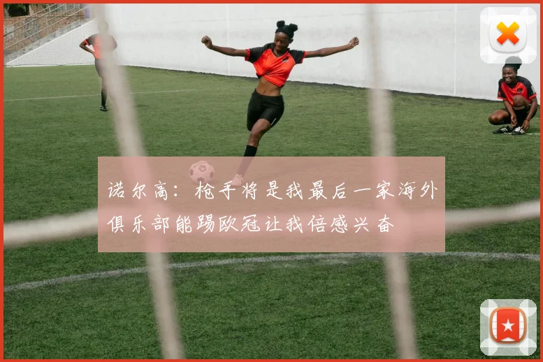 诺尔高：枪手将是我最后一家海外俱乐部能踢欧冠让我倍感兴奋