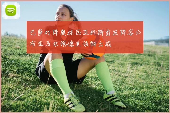 巴萨对阵奥林匹亚科斯首发阵容公布亚马尔佩德里领衔出战
