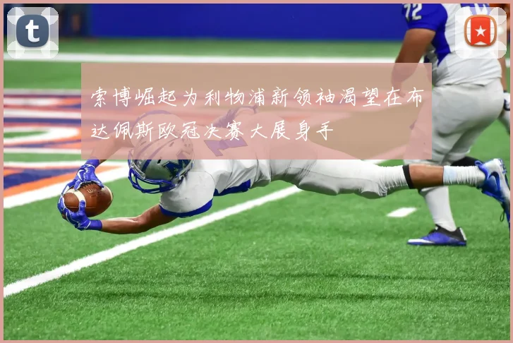 索博崛起为利物浦新领袖渴望在布达佩斯欧冠决赛大展身手