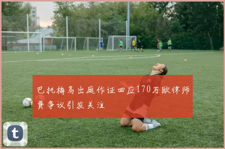 巴托梅乌出庭作证回应170万欧律师费争议引发关注