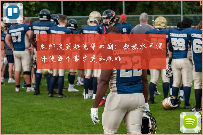瓜帅谈英超竞争加剧：教练水平提升使每个赛季更加艰难