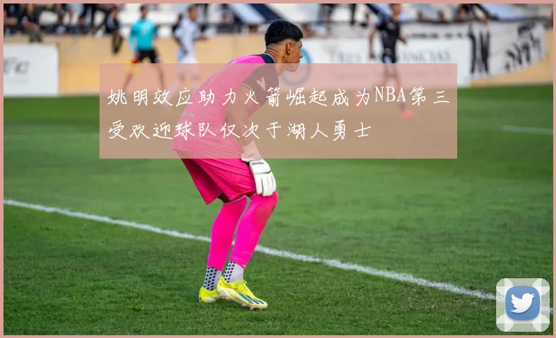 姚明效应助力火箭崛起成为NBA第三受欢迎球队仅次于湖人勇士