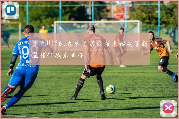 中国U15队名单正式公布李佑安等新星将征战东亚杯