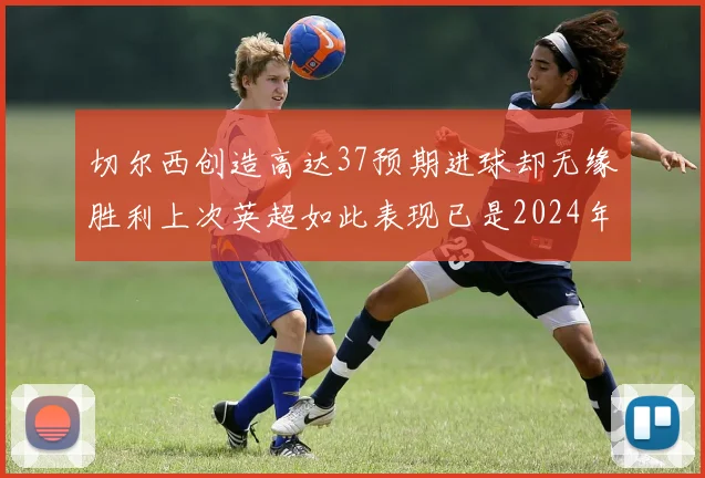 切尔西创造高达37预期进球却无缘胜利上次英超如此表现已是2024年3月