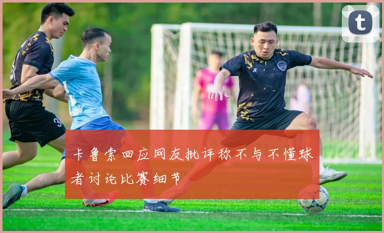卡鲁索回应网友批评称不与不懂球者讨论比赛细节