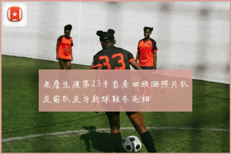 老詹生涯第23季首秀回顾晒照片队友前队友与新球鞋齐亮相