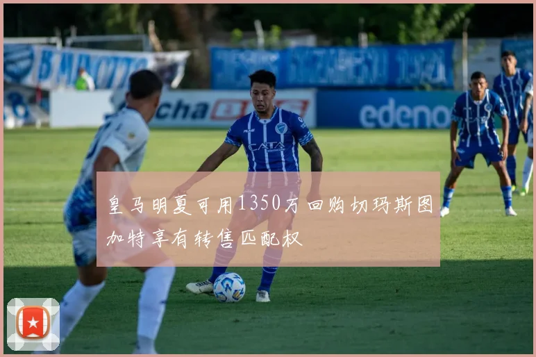 皇马明夏可用1350万回购切玛斯图加特享有转售匹配权